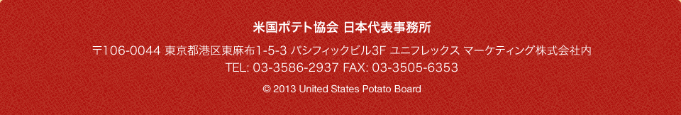 米国ポテト協会 日本代表事務所 〒106-0044 東京都港区東麻布1-5-3 パシフィックビル3F ユニフレックス マーケティング株式会社内 TEL: 03-3586-2937 FAX: 03-3505-6353